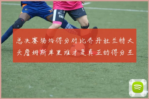 总决赛场均得分对比乔丹杜兰特大头詹姆斯库里谁才是真正的得分王
