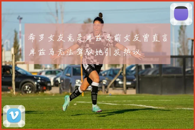 希罗女友竟是库兹马前女友曾直言库兹马无法驾驭她引发热议
