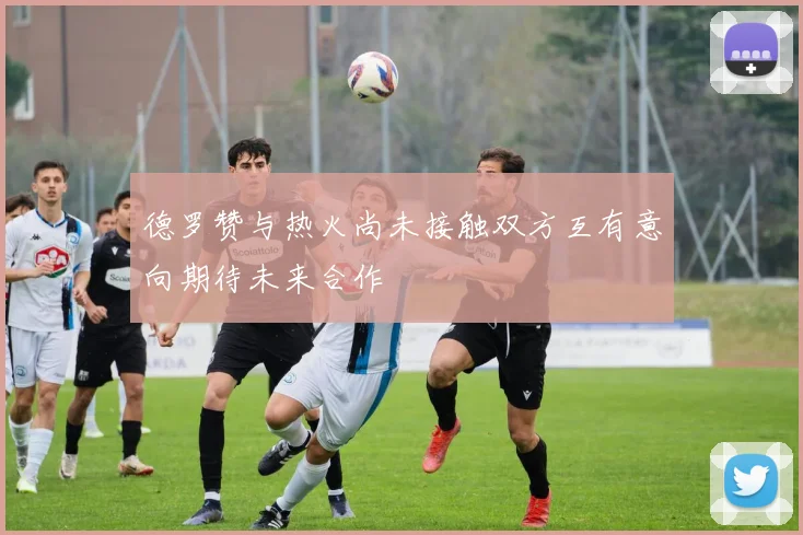 德罗赞与热火尚未接触双方互有意向期待未来合作