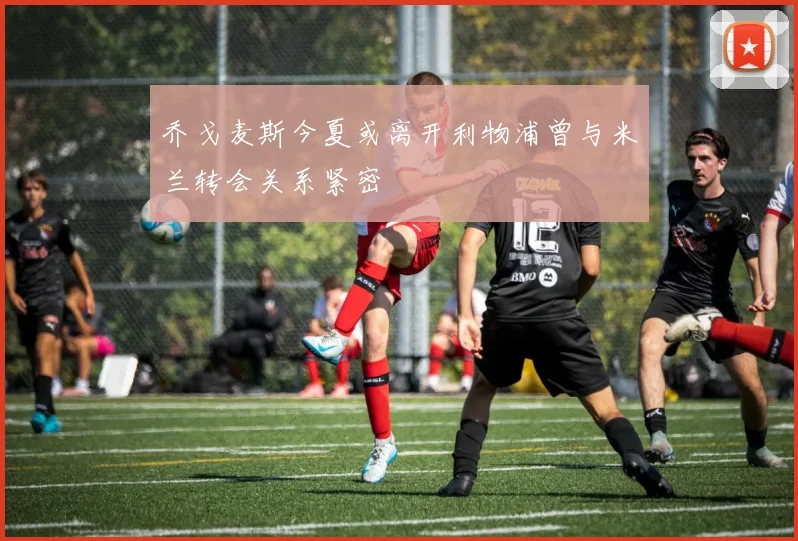 乔戈麦斯今夏或离开利物浦曾与米兰转会关系紧密