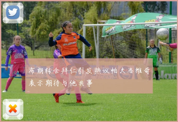 布朗转会拜仁引发热议帕夫洛维奇表示期待与他共事