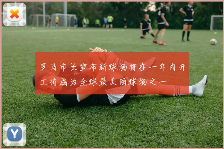 罗马市长宣布新球场将在一年内开工将成为全球最美丽球场之一