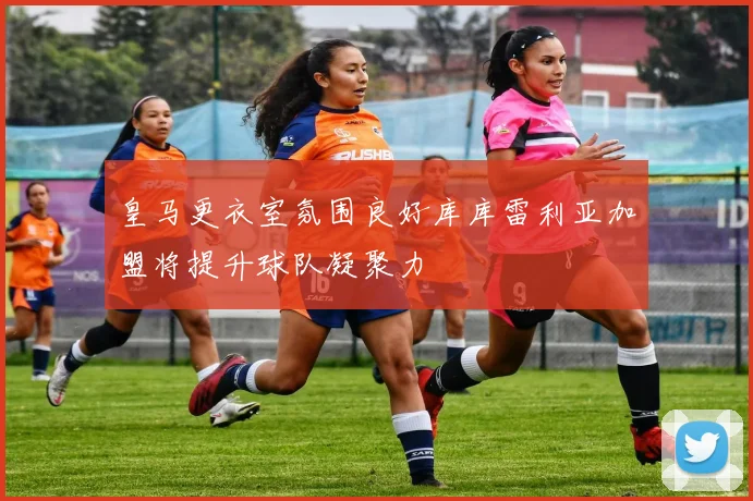 皇马更衣室氛围良好库库雷利亚加盟将提升球队凝聚力