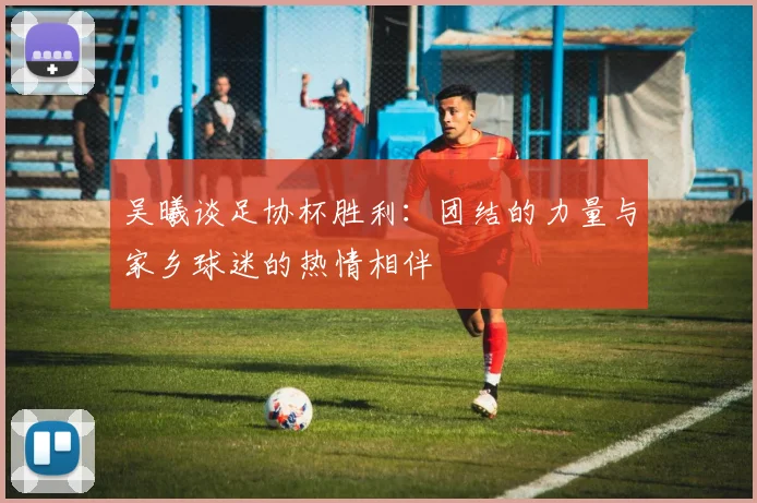 吴曦谈足协杯胜利：团结的力量与家乡球迷的热情相伴