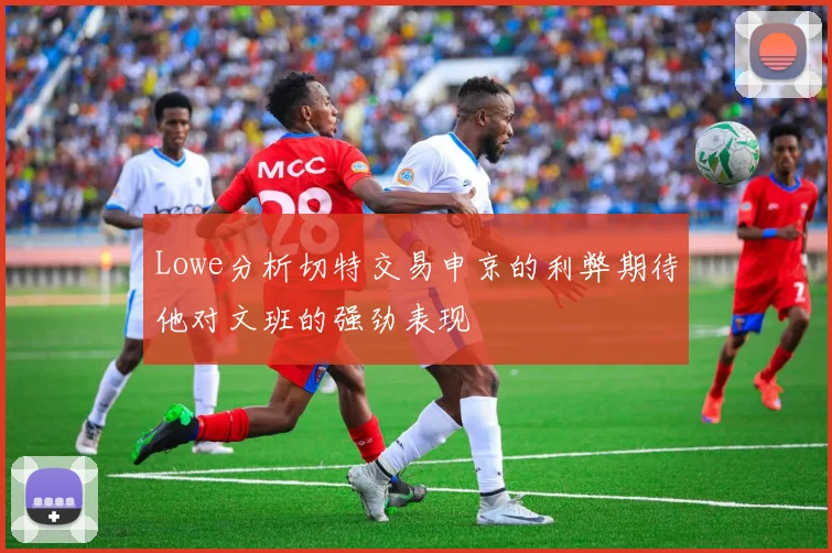 Lowe分析切特交易申京的利弊期待他对文班的强劲表现