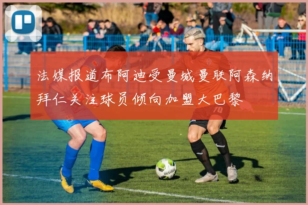 法媒报道布阿迪受曼城曼联阿森纳拜仁关注球员倾向加盟大巴黎