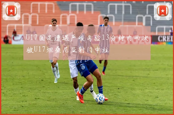 U17国足遭遇严峻考验13分钟内两次被U17坦桑尼亚射门中柱