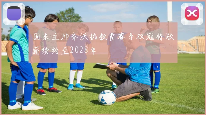国米主帅齐沃执教首赛季双冠将涨薪续约至2028年