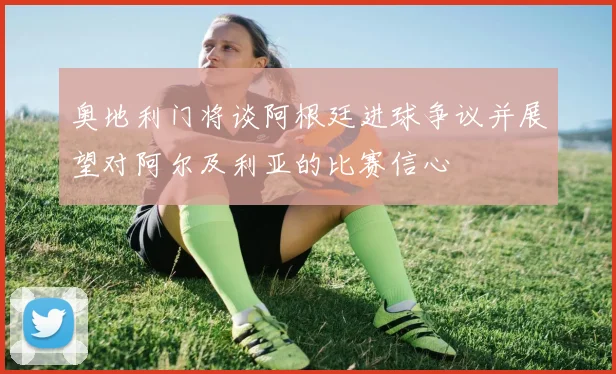 奥地利门将谈阿根廷进球争议并展望对阿尔及利亚的比赛信心