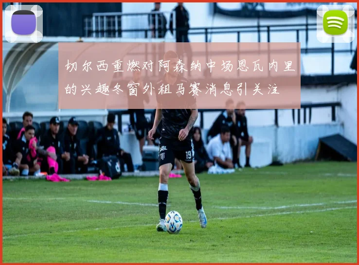 切尔西重燃对阿森纳中场恩瓦内里的兴趣冬窗外租马赛消息引关注