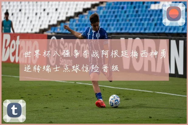 世界杯八强争夺战阿根廷梅西神勇逆转瑞士点球惊险晋级
