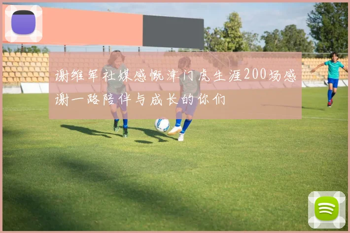 谢维军社媒感慨津门虎生涯200场感谢一路陪伴与成长的你们