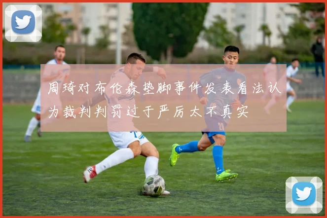 周琦对布伦森垫脚事件发表看法认为裁判判罚过于严厉太不真实