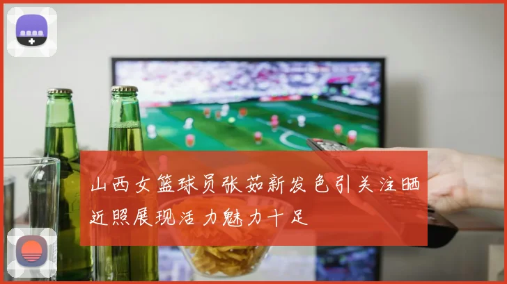 山西女篮球员张茹新发色引关注晒近照展现活力魅力十足