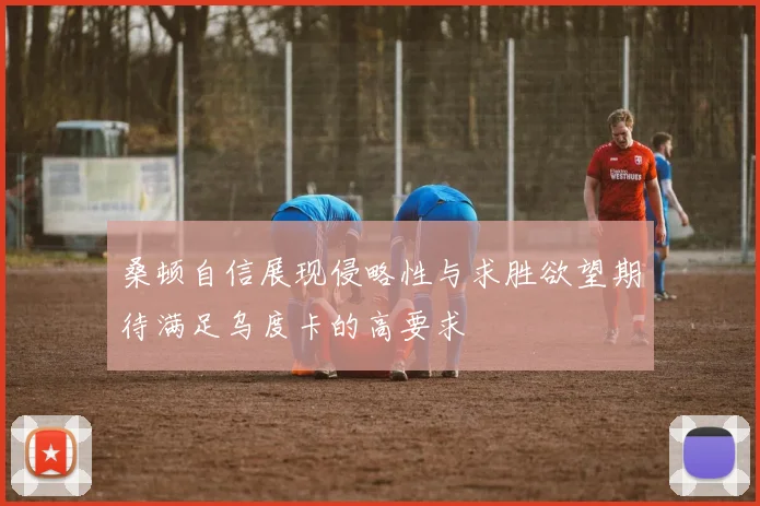 桑顿自信展现侵略性与求胜欲望期待满足乌度卡的高要求