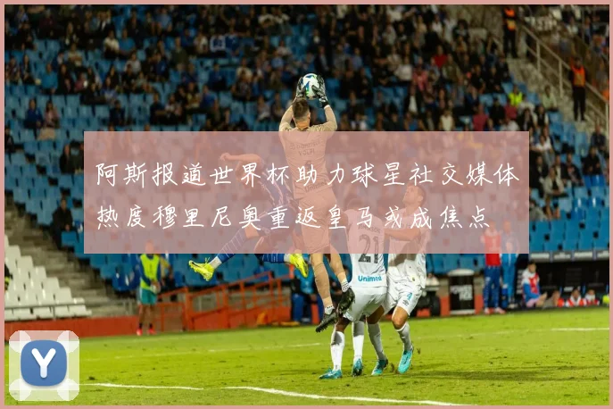 阿斯报道世界杯助力球星社交媒体热度穆里尼奥重返皇马或成焦点