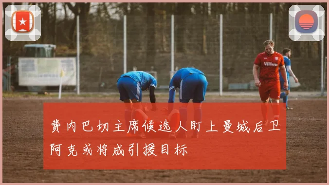 费内巴切主席候选人盯上曼城后卫阿克或将成引援目标