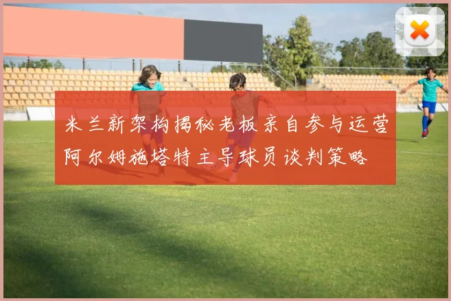 米兰新架构揭秘老板亲自参与运营阿尔姆施塔特主导球员谈判策略