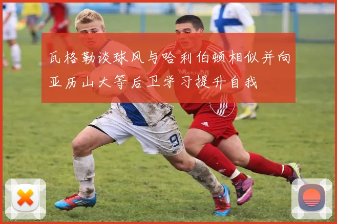 瓦格勒谈球风与哈利伯顿相似并向亚历山大等后卫学习提升自我