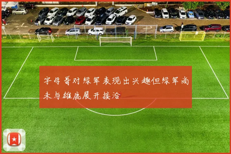 字母哥对绿军表现出兴趣但绿军尚未与雄鹿展开接洽