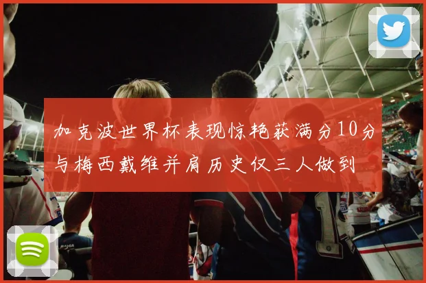 加克波世界杯表现惊艳获满分10分与梅西戴维并肩历史仅三人做到