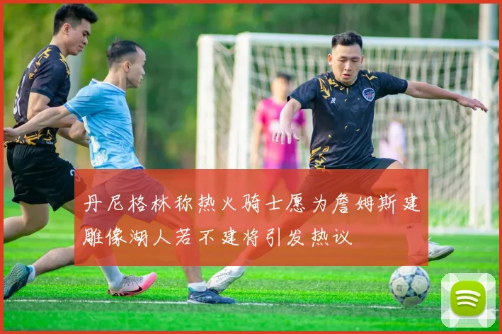 丹尼格林称热火骑士愿为詹姆斯建雕像湖人若不建将引发热议
