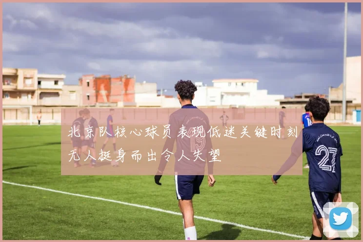 北京队核心球员表现低迷关键时刻无人挺身而出令人失望