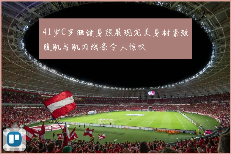 41岁C罗晒健身照展现完美身材紧致腹肌与肌肉线条令人惊叹