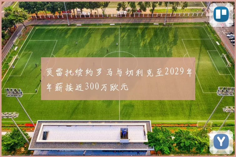 莫雷托续约罗马与切利克至2029年年薪接近300万欧元